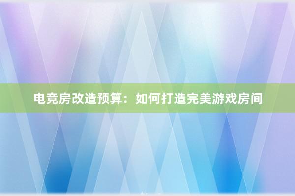 电竞房改造预算：如何打造完美游戏房间