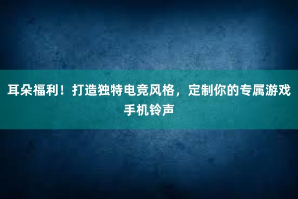 耳朵福利！打造独特电竞风格，定制你的专属游戏手机铃声