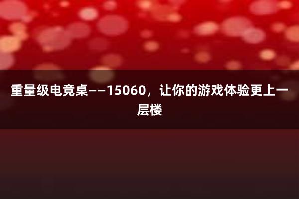 重量级电竞桌——15060，让你的游戏体验更上一层楼