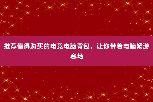 推荐值得购买的电竞电脑背包，让你带着电脑畅游赛场