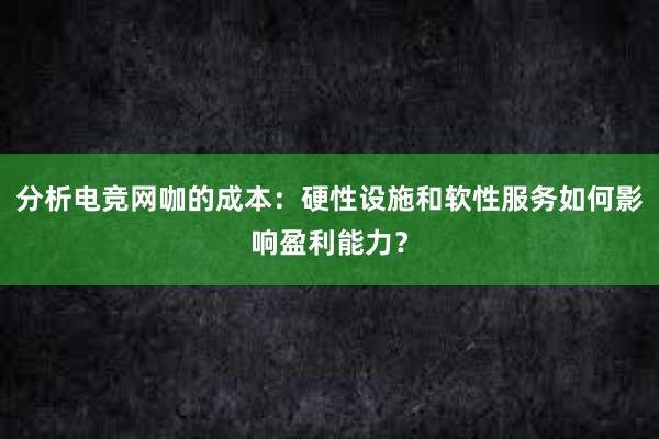 分析电竞网咖的成本：硬性设施和软性服务如何影响盈利能力？