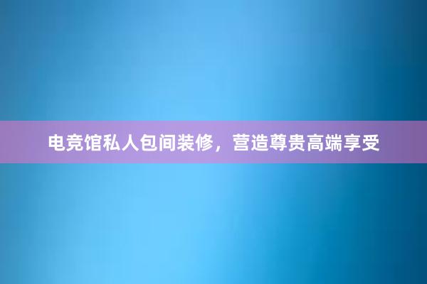 电竞馆私人包间装修，营造尊贵高端享受