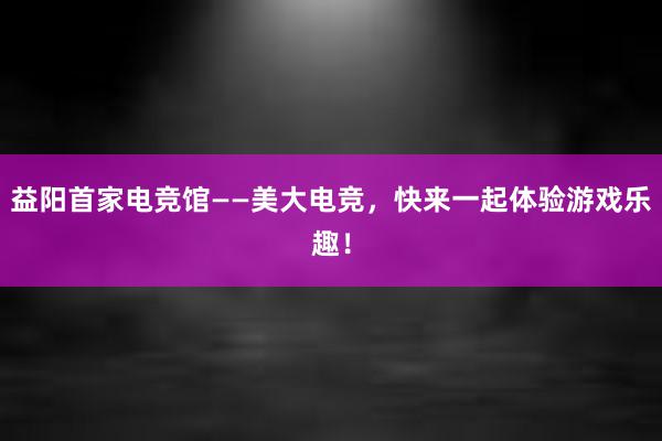 益阳首家电竞馆——美大电竞，快来一起体验游戏乐趣！