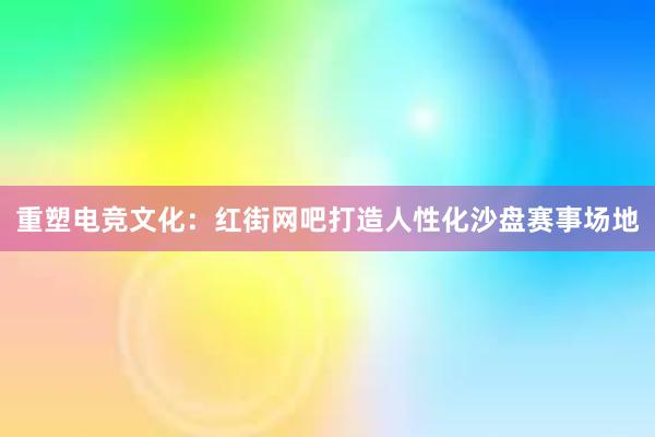 重塑电竞文化：红街网吧打造人性化沙盘赛事场地