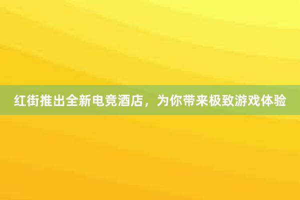 红街推出全新电竞酒店，为你带来极致游戏体验