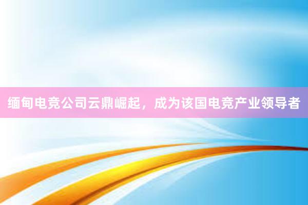 缅甸电竞公司云鼎崛起，成为该国电竞产业领导者