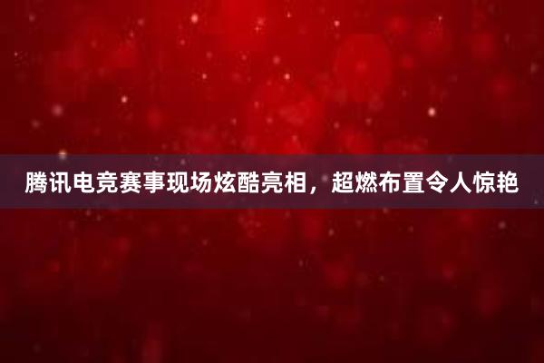 腾讯电竞赛事现场炫酷亮相，超燃布置令人惊艳