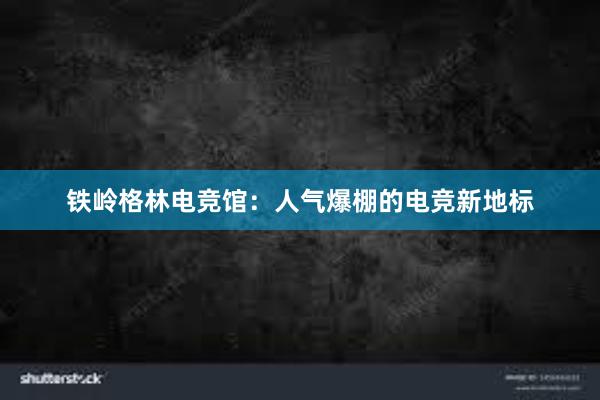 铁岭格林电竞馆：人气爆棚的电竞新地标