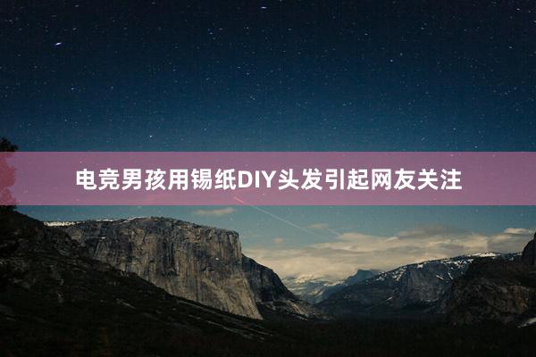 电竞男孩用锡纸DIY头发引起网友关注