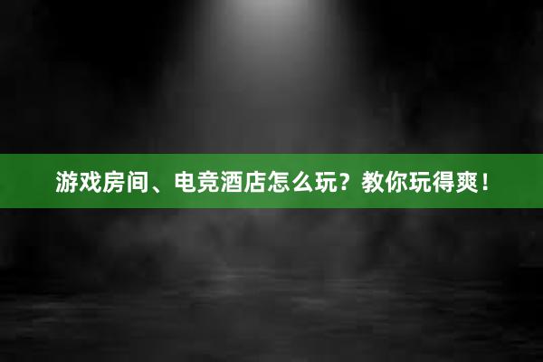 游戏房间、电竞酒店怎么玩？教你玩得爽！