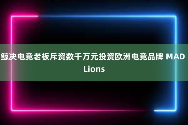 鲸决电竞老板斥资数千万元投资欧洲电竞品牌 MAD Lions