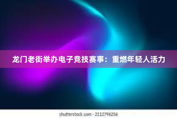 龙门老街举办电子竞技赛事：重燃年轻人活力